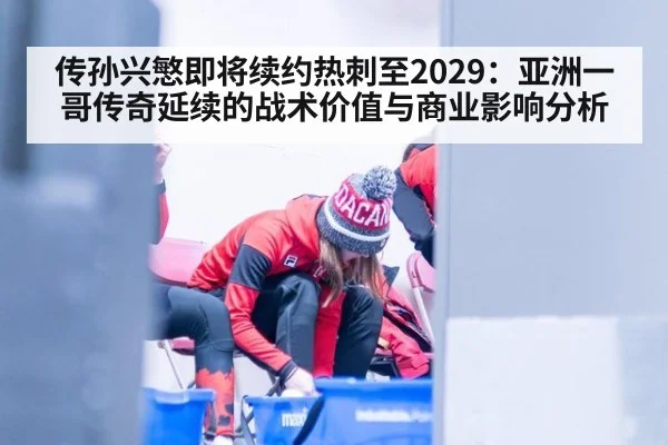 传孙兴慜即将续约热刺至2029：亚洲一哥传奇延续的战术价值与商业影响分析
