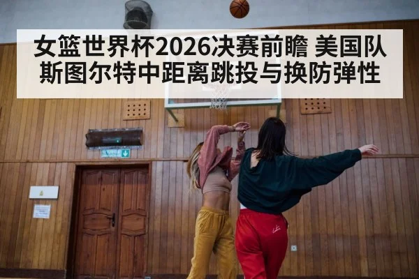 女篮世界杯2026决赛前瞻 美国队斯图尔特中距离跳投与换防弹性